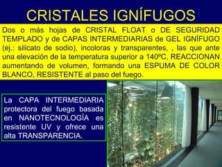 La CAPA INTERMEDIARIA protectora del fuego basada en NANOTECNOLOGÍA es resistente UV y ofrece una alta TRANSPARENCIA.  CRISTALES IGNÍFUGOS Dos o más hojas de CRISTAL FLOAT o DE SEGURIDAD TEMPLADO y de CAPAS INTERMEDIARIAS de GEL IGNÍFUGO (ej.: silicato de sodio), incoloras y transparentes, , las que ante una elevación de la temperatura superior a 140ºC, REACCIONAN aumentando de volumen, formando una ESPUMA DE COLOR BLANCO, RESISTENTE al paso del fuego.  