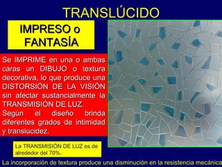TRANSLÚCIDO  Se IMPRIME en una o ambas caras un DIBUJO o textura decorativa, lo que produce una DISTORSIÓN DE LA VISIÓN sin afectar sustancialmente la TRANSMISIÓN DE LUZ. Según el diseño brinda diferentes grados de intimidad y translucidez. IMPRESO o   FANTASÍA La incorporación de textura produce una disminución en la resistencia mecánica La TRANSMISIÓN DE LUZ es de alrededor del 70%. 
