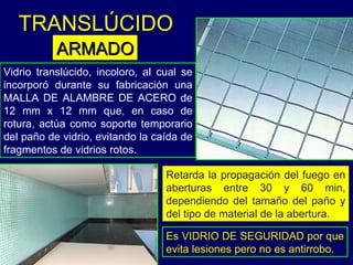 Vidrio translúcido, incoloro, al cual se incorporó durante su fabricación una MALLA DE ALAMBRE DE ACERO  de 12 mm x 12 mm  que, en caso de rotura, actúa como soporte temporario del paño de vidrio, evitando la caída de fragmentos de vidrios rotos.  Retarda la propagación del fuego en aberturas entre 30 y 60 min, dependiendo del tamaño del paño y del tipo de material de la abertura. Es VIDRIO DE SEGURIDAD por que evita lesiones pero no es antirrobo. TRANSLÚCIDO   ARMADO 