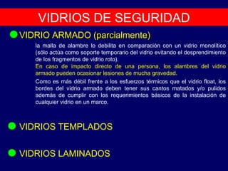 VIDRIOS DE SEGURIDAD VIDRIO ARMADO (parcialmente) VIDRIOS LAMINADOS VIDRIOS TEMPLADOS Como es más débil frente a los esfuerzos térmicos que el vidrio float, los bordes del vidrio armado deben tener sus cantos matados y/o pulidos además de cumplir con los requerimientos básicos de la instalación de cualquier vidrio en un marco. la malla de alambre lo debilita en comparación con un vidrio monolítico (sólo actúa como soporte temporario del vidrio evitando el desprendimiento de los fragmentos de vidrio roto). En caso de impacto directo de una persona, los alambres del vidrio armado pueden ocasionar lesiones de mucha gravedad. 