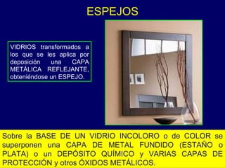 VIDRIOS transformados a los que se les aplica por deposición una CAPA METÁLICA REFLEJANTE, obteniéndose un ESPEJO.  ESPEJOS Sobre la BASE DE UN VIDRIO INCOLORO o de COLOR se superponen una CAPA DE METAL FUNDIDO (ESTAÑO o PLATA) o un DEPÓSITO QUÍMICO y VARIAS CAPAS DE PROTECCIÓN y otros ÓXIDOS METÁLICOS.  