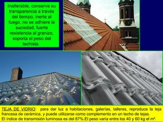TEJA DE VIDRIO :  para dar luz a habitaciones, galerías, talleres, reproduce la teja francesa de cerámica, y puede utilizarse como complemento en un techo de tejas.  El índice de transmisión luminosa es del 87%.El peso varía entre los 40 y 60 kg el m². Inalterable, conserva su transparencia a través del tiempo, inerte al fuego, no se adhiere la suciedad, fuerte resistencia al granizo, soporta el peso del techista.  