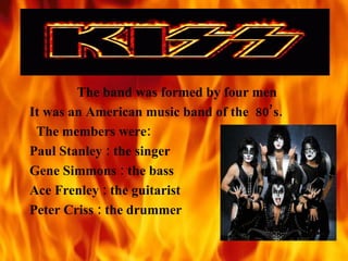 The band was formed by four men It was an American music band of the  80’s. The members were: Paul Stanley : the singer Gene Simmons : the bass Ace Frenley : the guitarist Peter Criss : the drummer 