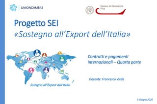 Contratti e pagamenti
internazionali – Quarta parte
Progetto SEI
«Sostegno all’Export dell’Italia»
Sostegno all’Export dell’Italia
Docente: Francesco Virdis
5 Giugno 2020
 