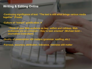 Writing & Editing Online
-Continuing significance of text: “The text is still what brings various media
together” (Foust).
-Culture of “instant” gratification 
“Think of your Web audience as lazy, selfish and ruthless. Web
audiences are on a mission – they’re task oriented” (Michael Gold –
Journalism Consultant)
-Quality of presentation still matters (grammar, spelling, etc.)
-Fairness, accuracy, attribution, relevance, newness still matter
 