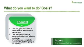 Action:
Write all goals on flash card immediately
 You see, you don’t have to
know what to do in order to
take action.
 You just have to have a
general direction and take the
next step.
 It’s not always going to be
comfortable, but it’s going to
be worth it.
Thought
s:
 