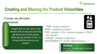 Imagine that you are riding in the
elevator with an executive and they
ask about your current project.
What can you tell them in the 1-3
minute ride that sums up your
project?
Create an elevator
statement.
“FOR <target customer>
WHO <statement of need>
THE <product> IS A <product category> THAT
<key benefit>.
UNLIKE <primary competitor>
OUR PRODUCT <further differentiation>.”
Action:
Write your “Elevator speech” and share
on index card
 