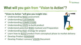 “Vision to Action “will give you insight into:
 Understanding NEED assessment
 Understanding CUSTOMERS
 Understanding COMPETITORS
 Understanding STEPS to build product
 Understand potential RISKS involved and Preparation
 Understanding PEST strategy for project
 Learn how to BUILD product from conceptual phase to market delivery
 Develop Product ROADMAP
 Develop Product canvass/ VISION Document
 