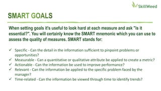 When setting goals it's useful to look hard at each measure and ask "is it
essential?". You will certainly know the SMART mnemonic which you can use to
assess the quality of measures. SMART stands for:
 Specific - Can the detail in the information sufficient to pinpoint problems or
opportunities?
 Measurable - Can a quantitative or qualitative attribute be applied to create a metric?
 Actionable - Can the information be used to improve performance?
 Relevant - Can the information be applied to the specific problem faced by the
manager?
 Time-related - Can the information be viewed through time to identify trends?
 