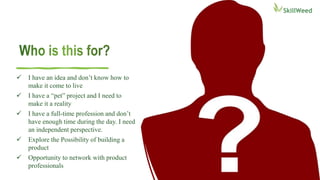  I have an idea and don’t know how to
make it come to live
 I have a “pet” project and I need to
make it a reality
 I have a full-time profession and don’t
have enough time during the day. I need
an independent perspective.
 Explore the Possibility of building a
product
 Opportunity to network with product
professionals
 