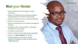• Head of Operational Technology in a big 5
consulting
• Mentor on Skillweed, fastest growing capacity
building platform for African Professionals
• Partner with African Union on Capacity Building
• Mentor to many start-ups
• Mentor and professional in Content management
strategy
• Served over 70+ “Fortune 500” as a Manager
with Big 4 “Ernst & Young”
• Co-Author many articles
• Author of Poetry book “Lord, I have a question”
• Author of “Think it Build it” (In works)
• Akingbade(Akin) co-founder of largest
professional database of African professionals
“PANLinked.com”
 
