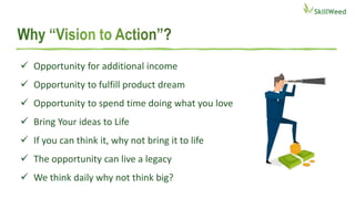  Opportunity for additional income
 Opportunity to fulfill product dream
 Opportunity to spend time doing what you love
 Bring Your ideas to Life
 If you can think it, why not bring it to life
 The opportunity can live a legacy
 We think daily why not think big?
 