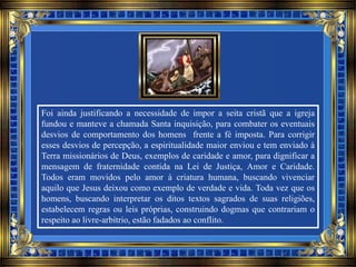 Foi ainda justificando a necessidade de impor a seita cristã que a igreja
fundou e manteve a chamada Santa inquisição, para combater os eventuais
desvios de comportamento dos homens frente a fé imposta. Para corrigir
esses desvios de percepção, a espiritualidade maior enviou e tem enviado à
Terra missionários de Deus, exemplos de caridade e amor, para dignificar a
mensagem de fraternidade contida na Lei de Justiça, Amor e Caridade.
Todos eram movidos pelo amor à criatura humana, buscando vivenciar
aquilo que Jesus deixou como exemplo de verdade e vida. Toda vez que os
homens, buscando interpretar os ditos textos sagrados de suas religiões,
estabelecem regras ou leis próprias, construindo dogmas que contrariam o
respeito ao livre-arbítrio, estão fadados ao conflito.
 
