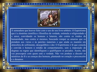 À semeadura que houver feito com o uso do seu livre-arbítrio. O Espiritismo
que é a doutrina científica e filosófica da verdade, estimula a religiosidade e
o amor, convidando os homens a lutarem, não contra os irmãos da
humanidade, mas contra si mesmos, buscando romper as amarras que os
prendem aos vícios e às paixões materiais e que ainda os mantém em
atmosfera de sofrimento, desequilíbrio e dor. O Espiritismo é fé que consola
e convida o homem à retidão de comportamento, sem a imposição de
dogmas ou regras que identifiquem e qualifiquem os pecados. Assim, não
vos preocupeis com quem está a verdade. Não vos ponhais a discutir os
mistérios da fé e as crenças dos homens, plantando no coração o preconceito
e o desamor.
 