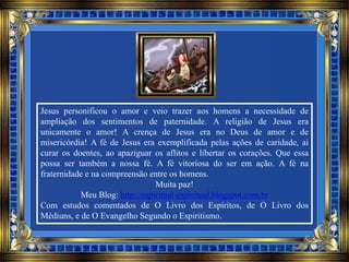Jesus personificou o amor e veio trazer aos homens a necessidade de
ampliação dos sentimentos de paternidade. A religião de Jesus era
unicamente o amor! A crença de Jesus era no Deus de amor e de
misericórdia! A fé de Jesus era exemplificada pelas ações de caridade, ai
curar os doentes, ao apaziguar os aflitos e libertar os corações. Que essa
possa ser também a nossa fé. A fé vitoriosa do ser em ação. A fé na
fraternidade e na compreensão entre os homens.
Muita paz!
Meu Blog: http://espiritual-espiritual.blogspot.com.br
Com estudos comentados de O Livro dos Espíritos, de O Livro dos
Médiuns, e de O Evangelho Segundo o Espiritismo.
 