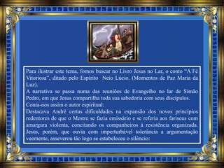 Para ilustrar este tema, fomos buscar no Livro Jesus no Lar, o conto “A Fé
Vitoriosa”, ditado pelo Espírito Neio Lúcio. (Momentos de Paz Maria da
Luz).
A narrativa se passa numa das reuniões de Evangelho no lar de Simão
Pedro, em que Jesus compartilha toda sua sabedoria com seus discípulos.
Conta-nos assim o autor espiritual:
Destacava André certas dificuldades na expansão dos novos princípios
redentores de que o Mestre se fazia emissário e se referia aos fariseus com
amargura violenta, concitando os companheiros à resistência organizada.
Jesus, porém, que ouvia com imperturbável tolerância a argumentação
veemente, asseverou tão logo se estabeleceu o silêncio:
 