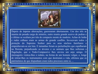 Depois de ásperas altercações, guerrearam abertamente. Um dos três se
munira de pesada carga de minério, outro reuniu grande acervo de pedras e
o último se ocultara por trás de compacto monte de madeira. Achas de lenha
e rudes calhaus eram as armas do grande conflito. Invocavam todos a
proteção do Supremo Senhor para os seus núcleos familiares e
empenhavam-se em luta. E tamanhas foram as perturbações que espalharam
na floresta, prejudicando as árvores e os animais que lhes sofreram a
flagelação, que o Todo-Compassivo lhes enviou um anjo amigo. O
mensageiro visitou-lhes o reduto, na forma de um homem vulgar, e, longe
de retirar-lhes os instrumentos com que destruíam a vida, afirmou que os
patrimônios de que dispunham eram todos preciosos entre si, ...
 