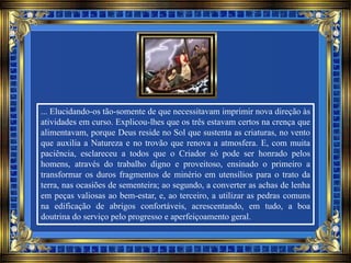 ... Elucidando-os tão-somente de que necessitavam imprimir nova direção às
atividades em curso. Explicou-lhes que os três estavam certos na crença que
alimentavam, porque Deus reside no Sol que sustenta as criaturas, no vento
que auxilia a Natureza e no trovão que renova a atmosfera. E, com muita
paciência, esclareceu a todos que o Criador só pode ser honrado pelos
homens, através do trabalho digno e proveitoso, ensinado o primeiro a
transformar os duros fragmentos de minério em utensílios para o trato da
terra, nas ocasiões de sementeira; ao segundo, a converter as achas de lenha
em peças valiosas ao bem-estar, e, ao terceiro, a utilizar as pedras comuns
na edificação de abrigos confortáveis, acrescentando, em tudo, a boa
doutrina do serviço pelo progresso e aperfeiçoamento geral.
 