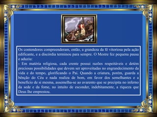 Os contendores compreenderam, então, a grandeza da fé vitoriosa pela ação
edificante, e a discórdia terminou para sempre. O Mestre fez pequena pausa
e aduziu:
- Em matéria religiosa, cada crente possui razões respeitáveis e detém
preciosas possibilidades que devem ser aproveitadas no engrandecimento da
vida e do tempo, glorificando o Pai. Quando a criatura, porém, guarda a
bênção do Céu e nada realiza de bom, em favor dos semelhantes e a
benefício de si mesma, assemelha-se ao avarento que se precipita no inferno
da sede e da fome, no intuito de esconder, indebitamente, a riqueza que
Deus lhe emprestou.
 