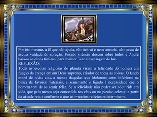 Por isto mesmo, a fé que não ajuda, não instrui e nem consola, não passa de
escura vaidade do coração. Pesado silêncio desceu sobre todos e André
baixou os olhos tímidos, para melhor fixar a mensagem de luz.
REFLEXÃO:
Todas as escolas religiosas do planeta visam à felicidade do homem em
função da crença em um Deus supremo, criador de todas as coisas. O fundo
moral de todas elas, a menos daquelas que idolatram seres inferiores na
busca de favores materiais, é semelhante e ligado à necessidade que o
homem tem de se sentir feliz. Se a felicidade não puder ser adquirida em
vida, que pelo menos seja concedida nos céus ou no paraíso celeste, a partir
da atitude reta e conforme o que os preceitos religiosos determinam.
 