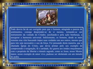Todo desvio há de ser corrigido para que o homem, atingindo a pureza de
sentimentos, consiga desprender-se de si mesmo, tornando-se um
instrumento da vontade do Criador, auxiliando-o pela ação benfazeja, a
assegurar a harmonia universal. Infelizmente, os homens, desde as mais
remotas eras vêm buscando impor suas verdades uns aos outros, mesmo que
para isto seja necessário o uso da força. Foi pensando desta maneira, que a
chamada Igreja do Cristo, que devia primar pelo seu exemplo de
compreensão e resignação, fé e caridade, fez guerra aos irmãos muçulmanos
com o propósito de libertar o túmulo sagrado, como se Jesus, nosso Mestre
maior, nosso exemplo de amor vivo, pudesse ser idolatrado em um túmulo
de pedra.
 