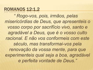 ROMANOS 12:1,2
“ Rogo-vos, pois, irmãos, pelas
misericórdias de Deus, que apresenteis o
vosso corpo por sacrifício vivo, santo e
agradável a Deus, que é o vosso culto
racional. E não vos conformeis com este
século, mas transformai-vos pela
renovação da vossa mente, para que
experimenteis qual seja a boa, agradável
e perfeita vontade de Deus.”
 