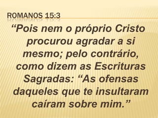 ROMANOS 15:3
“Pois nem o próprio Cristo
procurou agradar a si
mesmo; pelo contrário,
como dizem as Escrituras
Sagradas: “As ofensas
daqueles que te insultaram
caíram sobre mim.”
 