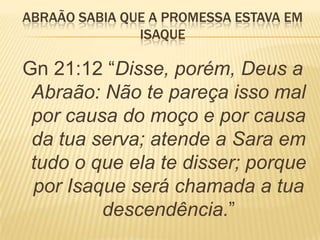 ABRAÃO SABIA QUE A PROMESSA ESTAVA EM
ISAQUE
Gn 21:12 ―Disse, porém, Deus a
Abraão: Não te pareça isso mal
por causa do moço e por causa
da tua serva; atende a Sara em
tudo o que ela te disser; porque
por Isaque será chamada a tua
descendência.‖
 