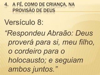 4. A FÉ, COMO DE CRIANÇA, NA
PROVISÃO DE DEUS
Versículo 8:
“Respondeu Abraão: Deus
proverá para si, meu filho,
o cordeiro para o
holocausto; e seguiam
ambos juntos.”
 
