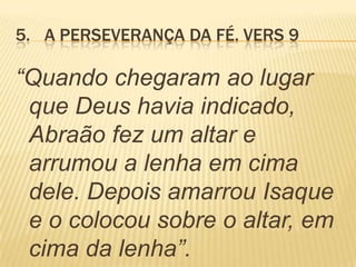 5. A PERSEVERANÇA DA FÉ. VERS 9
“Quando chegaram ao lugar
que Deus havia indicado,
Abraão fez um altar e
arrumou a lenha em cima
dele. Depois amarrou Isaque
e o colocou sobre o altar, em
cima da lenha”.
 