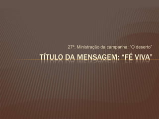 27ª. Ministração da campanha: ―O deserto‖
TÍTULO DA MENSAGEM: “FÉ VIVA”
 