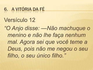 6. A VITÓRIA DA FÉ
Versículo 12
“O Anjo disse: —Não machuque o
menino e não lhe faça nenhum
mal. Agora sei que você teme a
Deus, pois não me negou o seu
filho, o seu único filho.”
 