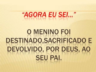 “AGORA EU SEI...”
O MENINO FOI
DESTINADO,SACRIFICADO E
DEVOLVIDO, POR DEUS, AO
SEU PAI.
 