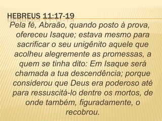 HEBREUS 11:17-19
Pela fé, Abraão, quando posto à prova,
ofereceu Isaque; estava mesmo para
sacrificar o seu unigênito aquele que
acolheu alegremente as promessas, a
quem se tinha dito: Em Isaque será
chamada a tua descendência; porque
considerou que Deus era poderoso até
para ressuscitá-lo dentre os mortos, de
onde também, figuradamente, o
recobrou.
 