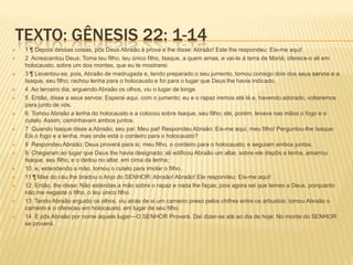 TEXTO: GÊNESIS 22: 1-14
 1 ¶ Depois dessas coisas, pôs Deus Abraão à prova e lhe disse: Abraão! Este lhe respondeu: Eis-me aqui!
 2 Acrescentou Deus: Toma teu filho, teu único filho, Isaque, a quem amas, e vai-te à terra de Moriá; oferece-o ali em
holocausto, sobre um dos montes, que eu te mostrarei.
 3 ¶ Levantou-se, pois, Abraão de madrugada e, tendo preparado o seu jumento, tomou consigo dois dos seus servos e a
Isaque, seu filho; rachou lenha para o holocausto e foi para o lugar que Deus lhe havia indicado.
 4 Ao terceiro dia, erguendo Abraão os olhos, viu o lugar de longe.
 5 Então, disse a seus servos: Esperai aqui, com o jumento; eu e o rapaz iremos até lá e, havendo adorado, voltaremos
para junto de vós.
 6 Tomou Abraão a lenha do holocausto e a colocou sobre Isaque, seu filho; ele, porém, levava nas mãos o fogo e o
cutelo. Assim, caminhavam ambos juntos.
 7 Quando Isaque disse a Abraão, seu pai: Meu pai! Respondeu Abraão: Eis-me aqui, meu filho! Perguntou-lhe Isaque:
Eis o fogo e a lenha, mas onde está o cordeiro para o holocausto?
 8 Respondeu Abraão: Deus proverá para si, meu filho, o cordeiro para o holocausto; e seguiam ambos juntos.
 9 Chegaram ao lugar que Deus lhe havia designado; ali edificou Abraão um altar, sobre ele dispôs a lenha, amarrou
Isaque, seu filho, e o deitou no altar, em cima da lenha;
 10 e, estendendo a mão, tomou o cutelo para imolar o filho.
 11 ¶ Mas do céu lhe bradou o Anjo do SENHOR: Abraão! Abraão! Ele respondeu: Eis-me aqui!
 12 Então, lhe disse: Não estendas a mão sobre o rapaz e nada lhe faças; pois agora sei que temes a Deus, porquanto
não me negaste o filho, o teu único filho.
 13 Tendo Abraão erguido os olhos, viu atrás de si um carneiro preso pelos chifres entre os arbustos; tomou Abraão o
carneiro e o ofereceu em holocausto, em lugar de seu filho.
 14 E pôs Abraão por nome àquele lugar—O SENHOR Proverá. Daí dizer-se até ao dia de hoje: No monte do SENHOR
se proverá.
 