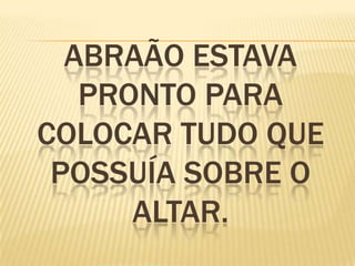 ABRAÃO ESTAVA
PRONTO PARA
COLOCAR TUDO QUE
POSSUÍA SOBRE O
ALTAR.
 