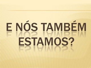 E NÓS TAMBÉM
ESTAMOS?
 