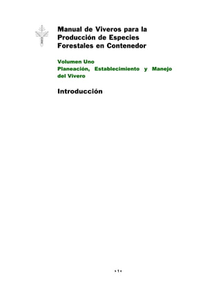 Manual de Viveros para la
Producción de Especies
Forestales en Contenedor

Volumen Uno
Planeación, Establecimiento y Manejo
del Vivero


Introducción




                  1
 