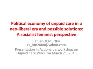 Political economy of unpaid care in a
neo-liberal era and possible solutions:
A socialist feminist perspective
Ranjani.K.Murthy,
rk_km2000@yahoo.com
Presentation in Actionaid’s workshop on
Unpaid Care Work on March 21, 2015
 