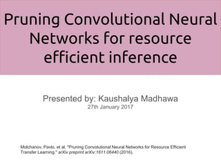 Pruning Convolutional Neural
Networks for resource
efficient inference
Presented by: Kaushalya Madhawa
27th January 2017
Molchanov, Pavlo, et al. "Pruning Convolutional Neural Networks for Resource Efficient
Transfer Learning." arXiv preprint arXiv:1611.06440 (2016).
 