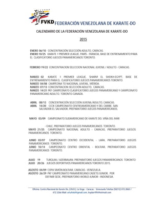 FEDERACIÓN VENEZOLANA DE KARATE-DO
Oficina: Centro Nacional de Karate Do, (I.N.D.), La Vega – Caracas – Venezuela Telefax (58212) 472.2065 /
472.3266 Mail: artufvkd@gmail.com, leydarr99@hotmail.com
CALENDARIO DE LA FEDERACIÓN VENEZOLANA DE KARATE-DO
2015
ENERO 06/10 CONCENTRACIÓN SELECCIÓN ADULTO, CARACAS.
ENERO 10/25 KARATE 1 PREMIER LEAGUE, PARÍS - FRANCIA, BASE DE ENTRENAMIENTO PARA
EL CLASIFICATORIO JUEGOS PANAMERICANOS TORONTO.
FEBRERO 19/22 CONCENTRACION SELECCION NACIONAL JUVENIL / ADULTO - CARACAS.
MARZO 02 KARATE 1 PREMIER LEAGUE. SHARM EL SHEIKH-EGYPT, BASE DE
ENTRENAMIENTO PARA EL CLASIFICATORIO JUEGOS PANAMERICANOS TORONTO.
MARZO 04/08 CAMPEONA TO NACIONAL JUVENIL, MÉRIDA.
MARZO 07/13 CONCENTRACION SELECCIÓN ADULTO, CARACAS.
MARZO 14/21 PKF CAMPEONATO CLASIFICATORIO JUEGOS PANAMERICANO Y CAMPEONATO
PANAMERICANO ADULTO, TORONTO-CANADA.
ABRIL 08/13 CONCENTRACIÓN SELECCIÓN JUVENIL/ADULTO, CARACAS.
ABRIL 14/20 CCCK CAMPEONATO CENTROAMERICANO Y DEL CARIBE, SAN
SALVADOR-EL SALVADOR, PREPARATORIO JUEGOS PANAMERICANOS.
MAYO 03/09 CAMPEONATO SUDAMERICANO DE KARATE DO, VIÑA DEL MAR
- CHILE, PREPARATORIO JUEGOS PANAMERICANOS TORONTO.
MAYO 21/25 CAMPEONATO NACIONAL ADULTO - CARACAS, PREPARATORIO JUEGOS
PANAMERICANOS TORONTO.
JUNIO 03/07 CAMPEONATO CENTRO OCCIDENTAL - LARA, PREPARATORIO JUEGOS
PANAMERICANOS TORONTO.
JUNIO 10/14 CAMPEONATO CENTRO ORIENTAL - BOLÍVAR, PREPARATORIO JUEGOS
PANAMERICANOS TORONTO.
JULIO 19 TURQUIA / AZERBAIJAN. PREPARATORIO JUEGOS PANAMERICANOS TORONTO
JULIO 20/26 JUEGOS DEPORTIVOS PANAMERICANOS TORONTO 2015.
AGOSTO 04/09 COPA SIMÓN BOLÍVAR, CARACAS - VENEZUELA.
AGOSTO 26/29 PKF CAMPEONATO PANAMERICANO CADETE/JUNIOR, POR
DEFINIR SEDE, PREPARATORIO WORLD JUNIOR - INDONESIA.
 