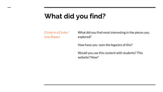 What did you find?
Circle in a Circle /
Line Dance
What did you find most interesting in the pieces you
explored?
How have you seen the legacies of this?
Would you use this content with students? This
website? How?
 
