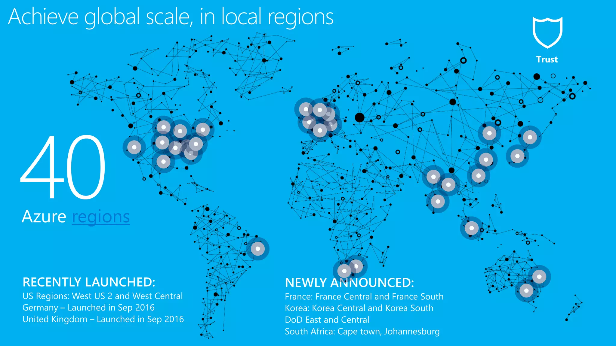 40Azure regions
NEWLY ANNOUNCED:
France: France Central and France South
Korea: Korea Central and Korea South
DoD East and Central
South Africa: Cape town, Johannesburg
Achieve global scale, in local regions
Trust
 