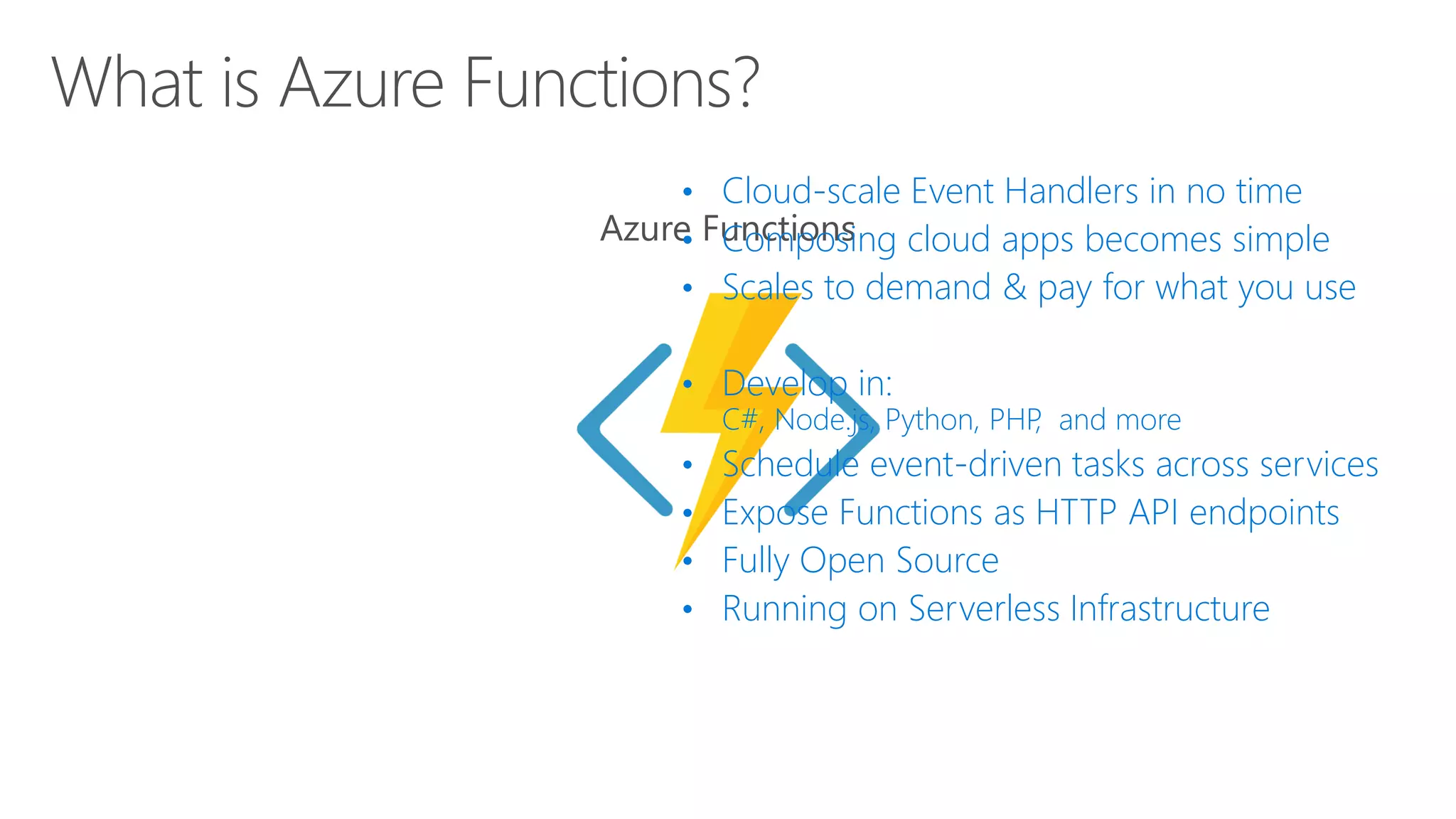 • Cloud-scale Event Handlers in no time
• Composing cloud apps becomes simple
• Scales to demand & pay for what you use
• Develop in:
C#, Node.js, Python, PHP, and more
• Schedule event-driven tasks across services
• Expose Functions as HTTP API endpoints
• Fully Open Source
• Running on Serverless Infrastructure
 