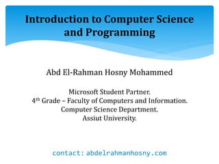 Introduction to Computer Science
and Programming
Abd El-Rahman Hosny Mohammed
Microsoft Student Partner.
4th Grade – Faculty of Computers and Information.
Computer Science Department.
Assiut University.
contact: abdelrahmanhosny.com
 