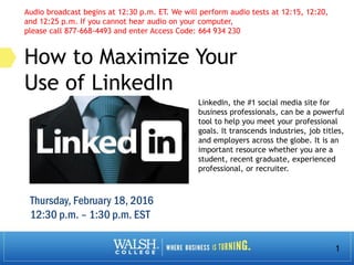 1
How to Maximize Your
Use of LinkedIn
LinkedIn, the #1 social media site for
business professionals, can be a powerful
tool to help you meet your professional
goals. It transcends industries, job titles,
and employers across the globe. It is an
important resource whether you are a
student, recent graduate, experienced
professional, or recruiter.
Audio broadcast begins at 12:30 p.m. ET. We will perform audio tests at 12:15, 12:20,
and 12:25 p.m. If you cannot hear audio on your computer,
please call 877-668-4493 and enter Access Code: 664 934 230
Thursday, February 18, 2016
12:30 p.m. – 1:30 p.m. EST
 
