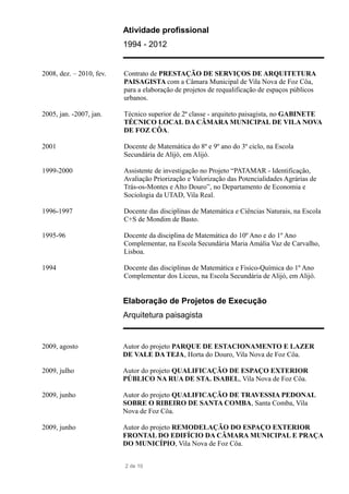 Atividade profissional
1994 - 2012
2008, dez. – 2010, fev. Contrato de PRESTAÇÃO DE SERVIÇOS DE ARQUITETURA
PAISAGISTA com a Câmara Municipal de Vila Nova de Foz Côa,
para a elaboração de projetos de requalificação de espaços públicos
urbanos.
2005, jan. -2007, jan. Técnico superior de 2ª classe - arquiteto paisagista, no GABINETE
TÉCNICO LOCAL DA CÂMARA MUNICIPAL DE VILA NOVA
DE FOZ CÔA.
2001 Docente de Matemática do 8º e 9º ano do 3º ciclo, na Escola
Secundária de Alijó, em Alijó.
1999-2000 Assistente de investigação no Projeto “PATAMAR - Identificação,
Avaliação Priorização e Valorização das Potencialidades Agrárias de
Trás-os-Montes e Alto Douro”, no Departamento de Economia e
Sociologia da UTAD, Vila Real.
1996-1997 Docente das disciplinas de Matemática e Ciências Naturais, na Escola
C+S de Mondim de Basto.
1995-96 Docente da disciplina de Matemática do 10º Ano e do 1º Ano
Complementar, na Escola Secundária Maria Amália Vaz de Carvalho,
Lisboa.
1994 Docente das disciplinas de Matemática e Fisico-Química do 1º Ano
Complementar dos Liceus, na Escola Secundária de Alijó, em Alijó.
Elaboração de Projetos de Execução
Arquitetura paisagista
2009, agosto Autor do projeto PARQUE DE ESTACIONAMENTO E LAZER
DE VALE DA TEJA, Horta do Douro, Vila Nova de Foz Côa.
2009, julho Autor do projeto QUALIFICAÇÃO DE ESPAÇO EXTERIOR
PÚBLICO NA RUA DE STA. ISABEL, Vila Nova de Foz Côa.
2009, junho Autor do projeto QUALIFICAÇÃO DE TRAVESSIA PEDONAL
SOBRE O RIBEIRO DE SANTA COMBA, Santa Comba, Vila
Nova de Foz Côa.
2009, junho Autor do projeto REMODELAÇÃO DO ESPAÇO EXTERIOR
FRONTAL DO EDIFÍCIO DA CÂMARA MUNICIPAL E PRAÇA
DO MUNICÍPIO, Vila Nova de Foz Côa.
2 de 10
 