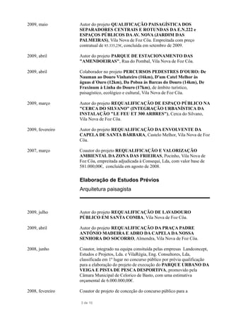 2009, maio Autor do projeto QUALIFICAÇÃO PAISAGÍSTICA DOS
SEPARADORES CENTRAIS E ROTUNDAS DA E.N.222 e
ESPAÇOS PÚBLICOS DAAV. NOVA (JARDIM DAS
PALMEIRAS), Vila Nova de Foz Côa. Empreitada com preço
contratual de 85.335,25€, concluída em setembro de 2009.
2009, abril Autor do projeto PARQUE DE ESTACIONAMENTO DAS
"AMENDOEIRAS", Rua do Pombal, Vila Nova de Foz Côa.
2009, abril Colaborador no projeto PERCURSOS PEDESTRES D'OURO: De
Nauman ao Douro Vinhateiro (16km), D'um Catel Melhor às
águas d´Ouro (12km), Da Poboa às Barcas do Douro (14km), De
Fraxinum à Linha do Douro (17km), de âmbito turístico,
paisagístico, ecológico e cultural, Vila Nova de Foz Côa.
2009, março Autor do projeto REQUALIFICAÇÃO DE ESPAÇO PÚBLICO NA
"CERCA DO SILVANO" (INTEGRAÇÃO URBANÍSTICA DA
INSTALAÇÃO "LE FEU ET 300 ARBRES"), Cerca do Silvano,
Vila Nova de Foz Côa.
2009, fevereiro Autor do projeto REQUALIFICAÇÃO DA ENVOLVENTE DA
CAPELA DE SANTA BÁRBARA, Castelo Melhor, Vila Nova de Foz
Côa.
2007, março Coautor do projeto REQUALIFICAÇÃO E VALORIZAÇÃO
AMBIENTAL DA ZONA DAS FRIEIRAS, Pocinho, Vila Nova de
Foz Côa, empreitada adjudicada à Consequi, Lda, com valor base de
581.000,00€, concluída em agosto de 2008.
Elaboração de Estudos Prévios
Arquitetura paisagista
2009, julho Autor do projeto REQUALIFICAÇÃO DE LAVADOURO
PÚBLICO EM SANTA COMBA, Vila Nova de Foz Côa.
2009, abril Autor do projeto REQUALIFICAÇÃO DA PRAÇA PADRE
ANTÓNIO MADEIRA E ADRO DA CAPELA DA NOSSA
SENHORA DO SOCORRO, Almendra, Vila Nova de Foz Côa.
2008, junho Coautor, integrado na equipa consituída pelas empresas Landconcept,
Estudos e Projetos, Lda. e VilaRégia, Eng. Consultores, Lda,
classificada em 1º lugar no concurso público por prévia qualificação
para a elaboração do projeto de execução do PARQUE URBANO DA
VEIGA E PISTA DE PESCA DESPORTIVA, promovido pela
Câmara Municipal de Celorico de Basto, com uma estimativa
orçamental de 6.000.000,00€.
2008, fevereiro Coautor de projeto de conceção do concurso público para a
3 de 10
 