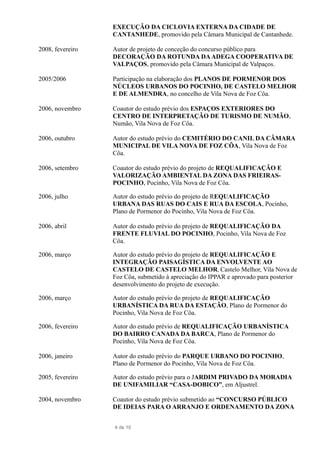 EXECUÇÃO DA CICLOVIA EXTERNA DA CIDADE DE
CANTANHEDE, promovido pela Câmara Municipal de Cantanhede.
2008, fevereiro Autor de projeto de conceção do concurso público para
DECORAÇÃO DA ROTUNDA DAADEGA COOPERATIVA DE
VALPAÇOS, promovido pela Câmara Municipal de Valpaços.
2005/2006 Participação na elaboração dos PLANOS DE PORMENOR DOS
NÚCLEOS URBANOS DO POCINHO, DE CASTELO MELHOR
E DE ALMENDRA, no concelho de Vila Nova de Foz Côa.
2006, novembro Coautor do estudo prévio dos ESPAÇOS EXTERIORES DO
CENTRO DE INTERPRETAÇÃO DE TURISMO DE NUMÃO,
Numão, Vila Nova de Foz Côa.
2006, outubro Autor do estudo prévio do CEMITÉRIO DO CANIL DA CÂMARA
MUNICIPAL DE VILA NOVA DE FOZ CÔA, Vila Nova de Foz
Côa.
2006, setembro Coautor do estudo prévio do projeto de REQUALIFICAÇÃO E
VALORIZAÇÃO AMBIENTAL DA ZONA DAS FRIEIRAS-
POCINHO, Pocinho, Vila Nova de Foz Côa.
2006, julho Autor do estudo prévio do projeto de REQUALIFICAÇÃO
URBANA DAS RUAS DO CAIS E RUA DA ESCOLA, Pocinho,
Plano de Pormenor do Pocinho, Vila Nova de Foz Côa.
2006, abril Autor do estudo prévio do projeto de REQUALIFICAÇÃO DA
FRENTE FLUVIAL DO POCINHO, Pocinho, Vila Nova de Foz
Côa.
2006, março Autor do estudo prévio do projeto de REQUALIFICAÇÃO E
INTEGRAÇÃO PAISAGÍSTICA DA ENVOLVENTE AO
CASTELO DE CASTELO MELHOR, Castelo Melhor, Vila Nova de
Foz Côa, submetido à apreciação do IPPAR e aprovado para posterior
desenvolvimento do projeto de execução.
2006, março Autor do estudo prévio do projeto de REQUALIFICAÇÃO
URBANÍSTICA DA RUA DA ESTAÇÃO, Plano de Pormenor do
Pocinho, Vila Nova de Foz Côa.
2006, fevereiro Autor do estudo prévio de REQUALIFICAÇÃO URBANÍSTICA
DO BAIRRO CANADA DA BARCA, Plano de Pormenor do
Pocinho, Vila Nova de Foz Côa.
2006, janeiro Autor do estudo prévio do PARQUE URBANO DO POCINHO,
Plano de Pormenor do Pocinho, Vila Nova de Foz Côa.
2005, fevereiro Autor do estudo prévio para o JARDIM PRIVADO DA MORADIA
DE UNIFAMILIAR “CASA-DOBICO”, em Aljustrel.
2004, novembro Coautor do estudo prévio submetido ao “CONCURSO PÚBLICO
DE IDEIAS PARA O ARRANJO E ORDENAMENTO DA ZONA
4 de 10
 