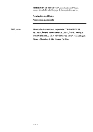 RIBEIRINHA DE ALCOUTIM”, classificado em 8º lugar,
promovido pela Direção Regional de Economia do Algarve.
Relatórios de Obras
Arquitetura paisagista
2007, junho Elaboração do relatório da empreitada “TRABALHOS DE
PLANTAÇÃO DO PROJETO DE EXECUÇÃO DO PARQUE
SANTA BÁRBARA, VILA NOVA DE FOZ CÔA”, requerido pela
Câmara Municipal de Vila Nova de Foz Côa.
5 de 10
 